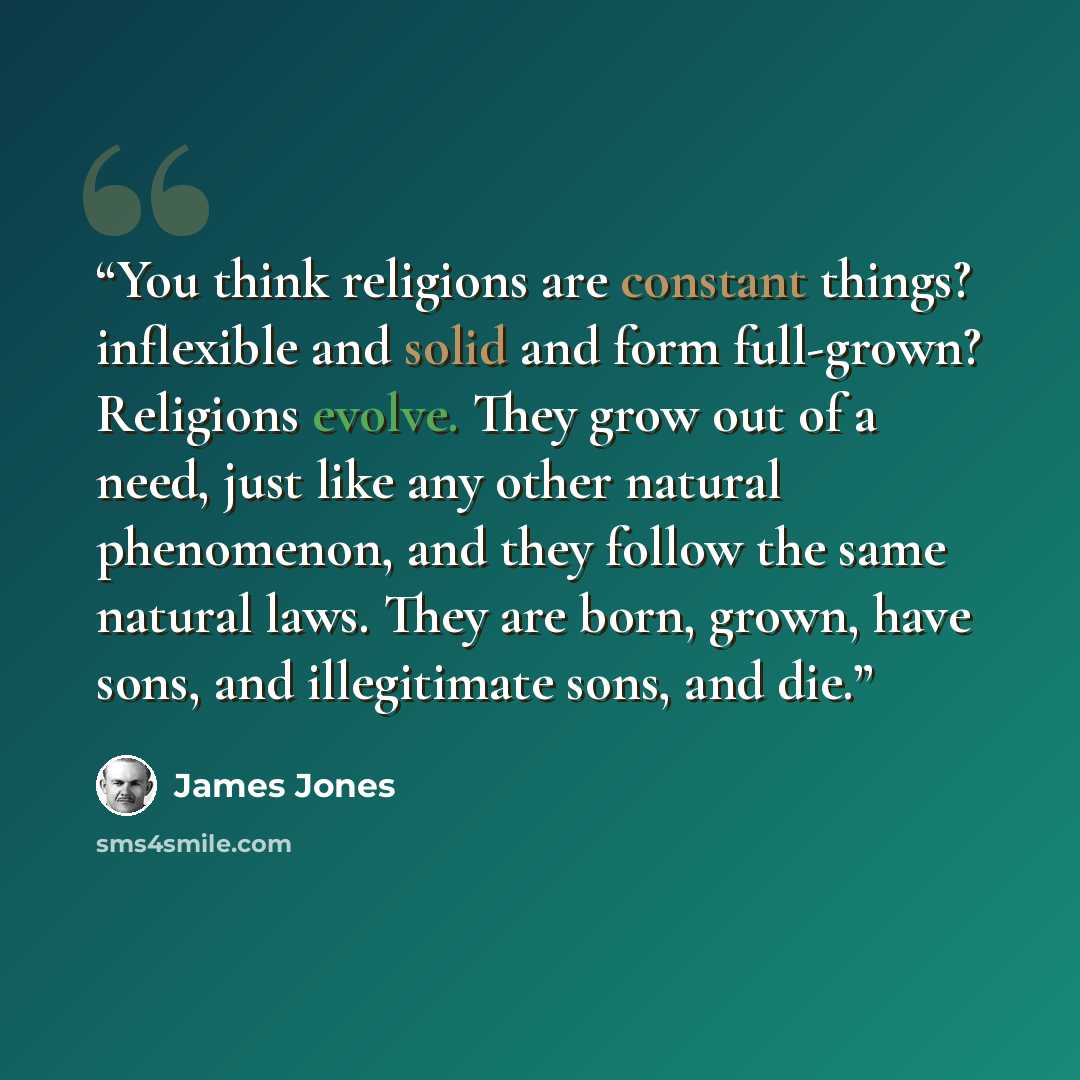 “You think religions are constant things? inflexible and solid and form full-grown? Religions evolve. They grow out of a need, just like any other natural phenomenon, and they follow the same natural laws. They are born, grown, have sons, and illegitimate sons, and die.” quote by James Jones