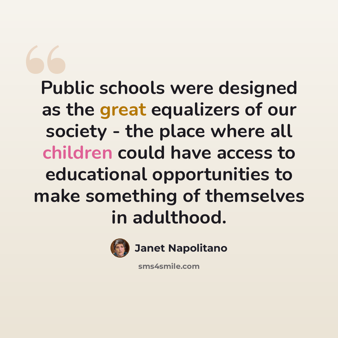 “Public schools were designed as the great equalizers of our society - the place where all children could have access to educational opportunities to make something of themselves in adulthood.” quote by Janet Napolitano