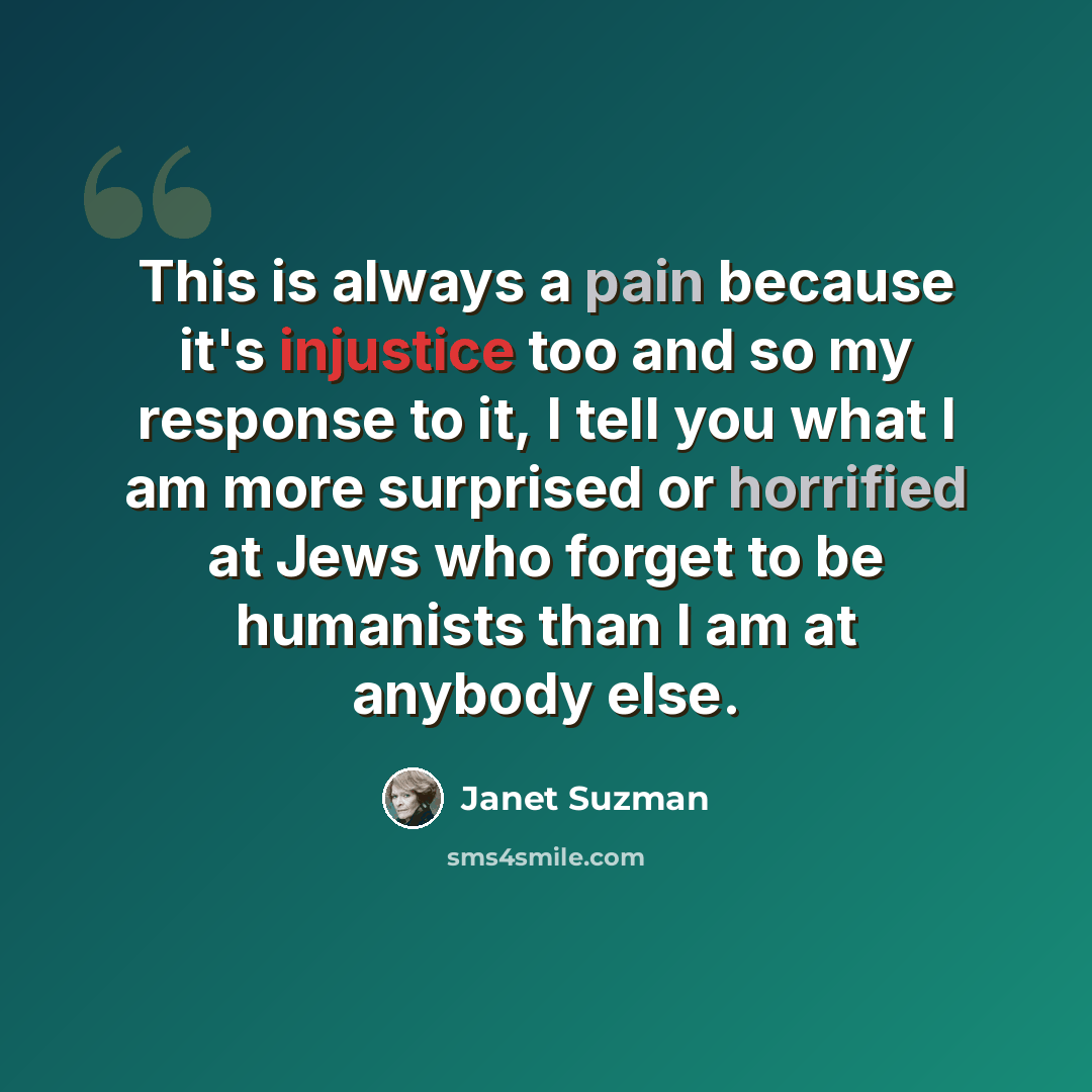 “This is always a pain because it's injustice too and so my response to it, I tell you what I am more surprised or horrified at Jews who forget to be humanists than I am at anybody else.” quote by Janet Suzman