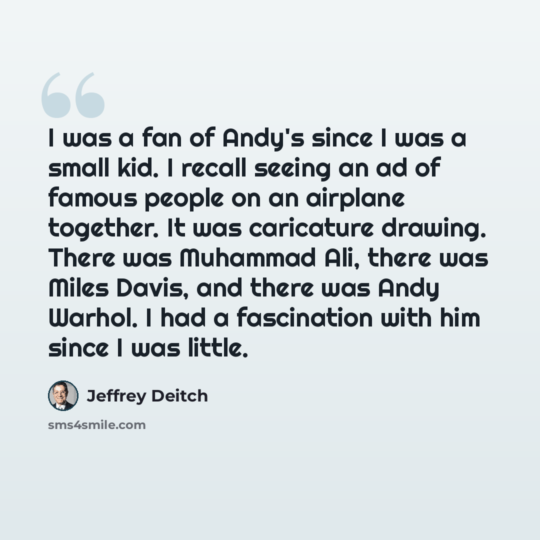 “I was a fan of Andy's since I was a small kid. I recall seeing an ad of famous people on an airplane together. It was caricature drawing. There was Muhammad Ali, there was Miles Davis, and there was Andy Warhol. I had a fascination with him since I was little.” quote by Jeffrey Deitch