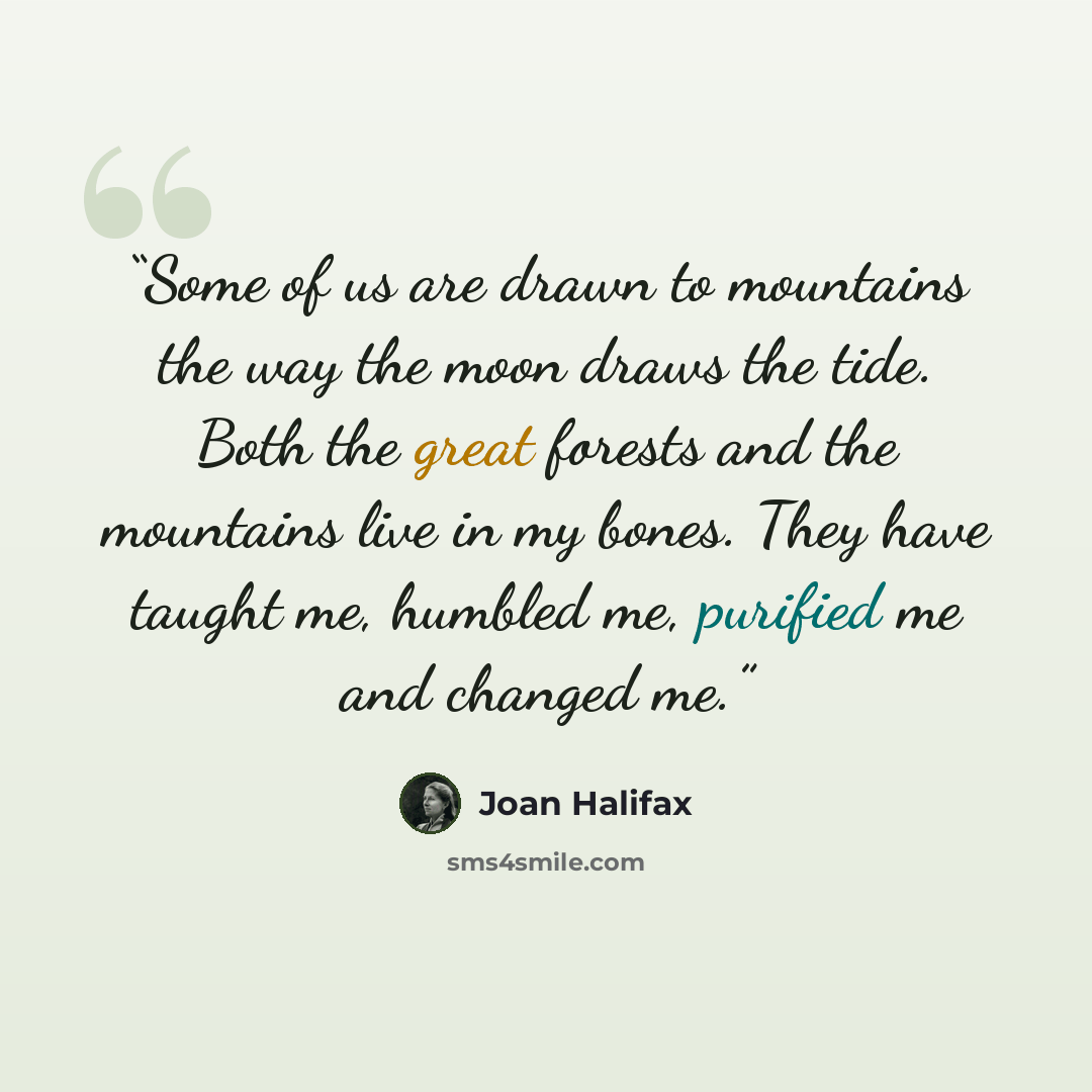 “Some of us are drawn to mountains the way the moon draws the tide. Both the great forests and the mountains live in my bones. They have taught me, humbled me, purified me and changed me.” quote by Joan Halifax