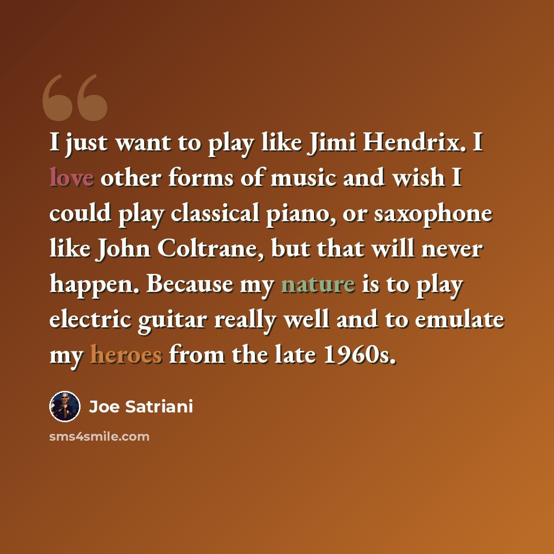 “I just want to play like Jimi Hendrix. I love other forms of music and wish I could play classical piano, or saxophone like John Coltrane, but that will never happen. Because my nature is to play electric guitar really well and to emulate my heroes from the late 1960s.” quote by Joe Satriani