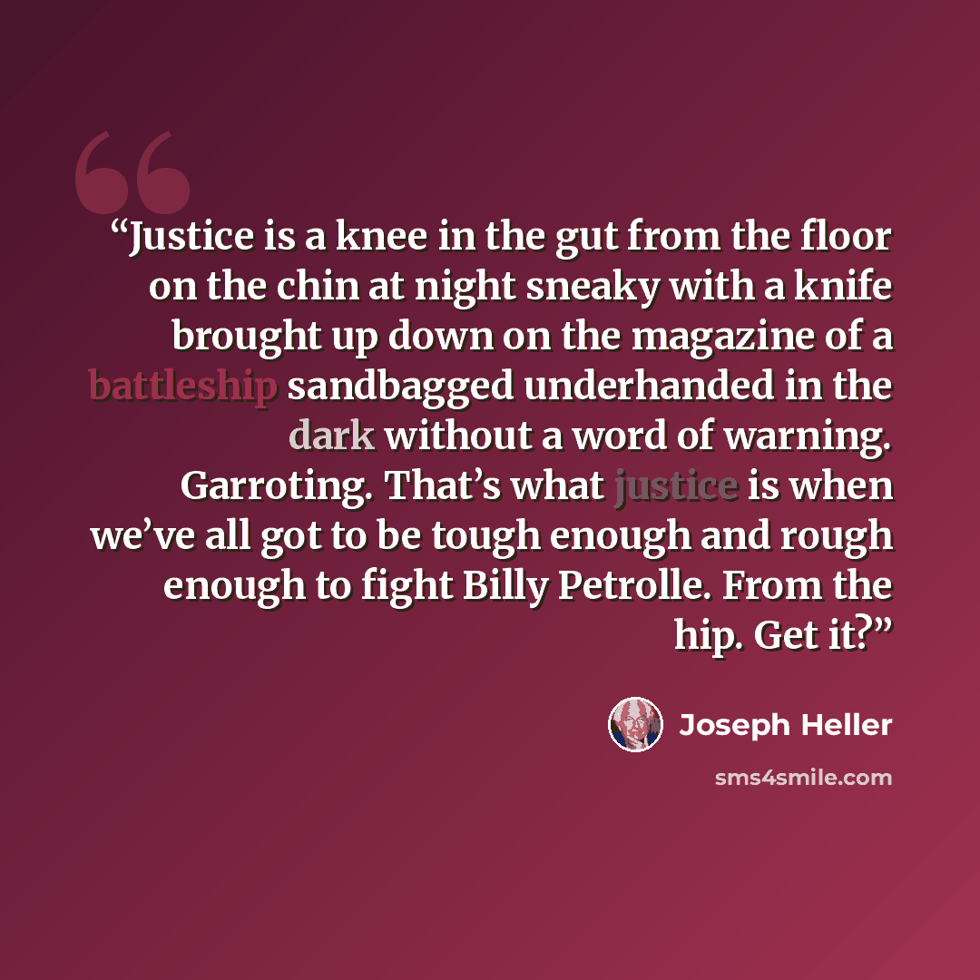 “Justice is a knee in the gut from the floor on the chin at night sneaky with a knife brought up down on the magazine of a battleship sandbagged underhanded in the dark without a word of warning. Garroting. That’s what justice is when we’ve all got to be tough enough and rough enough to fight Billy…” quote by Joseph Heller