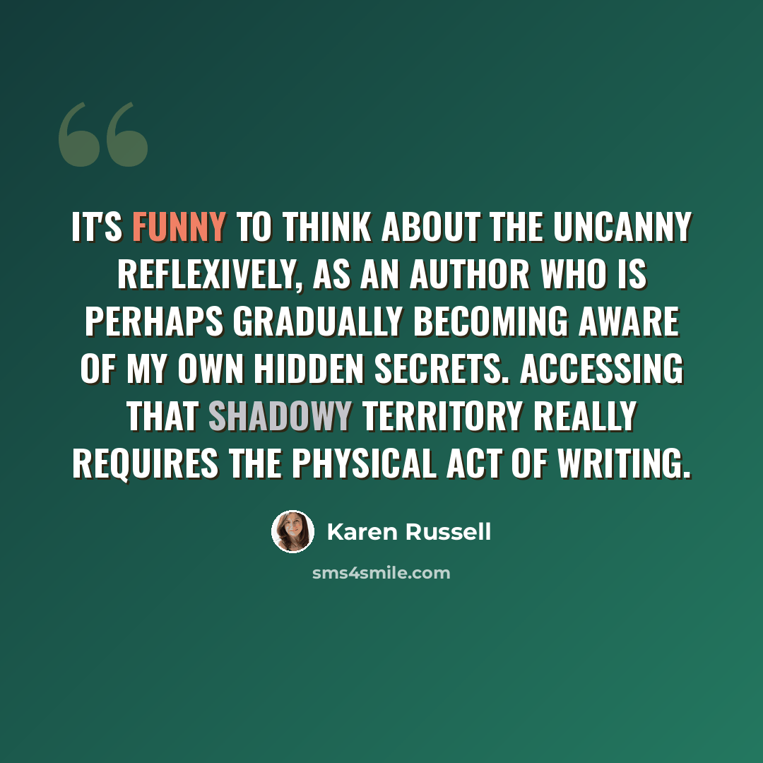 “It's funny to think about the uncanny reflexively, as an author who is perhaps gradually becoming aware of my own hidden secrets. Accessing that shadowy territory really requires the physical act of writing.” quote by Karen Russell