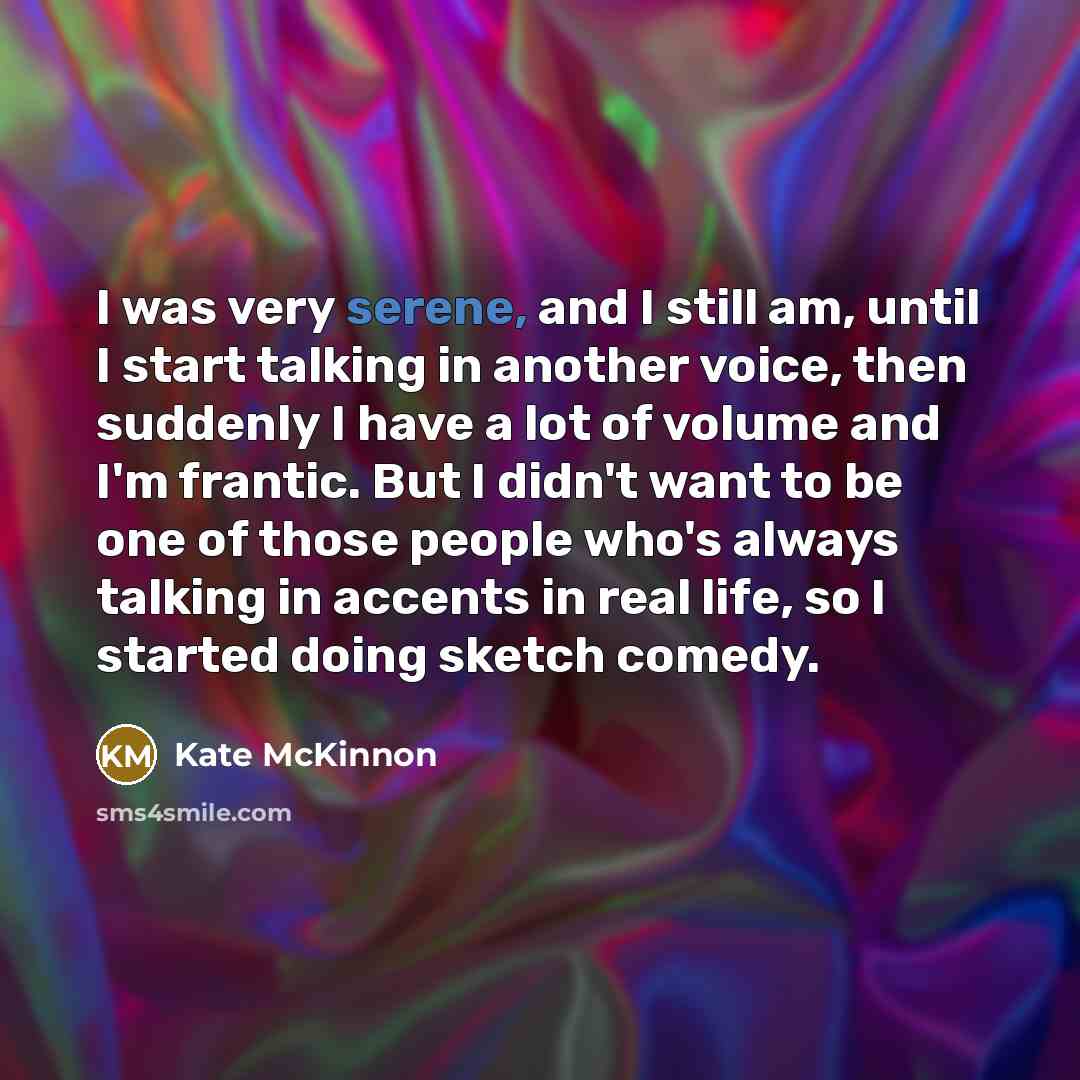 “I was very serene, and I still am, until I start talking in another voice, then suddenly I have a lot of volume and I'm frantic. But I didn't want to be one of those people who's always talking in accents in real life, so I started doing sketch comedy.” quote by Kate McKinnon