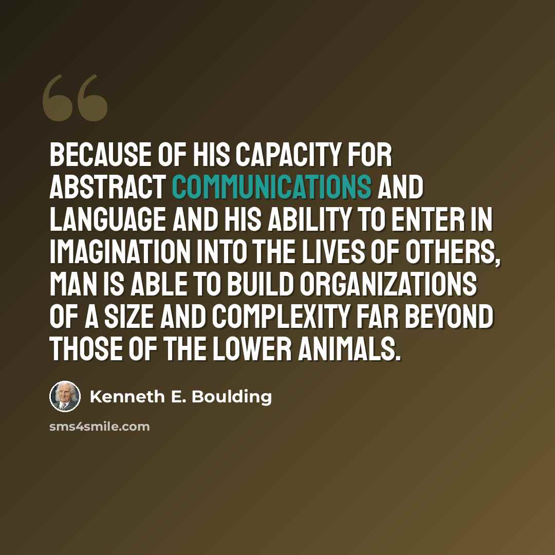 “Because of his capacity for abstract communications and language and his ability to enter in imagination into the lives of others, man is able to build organizations of a size and complexity far beyond those of the lower animals.” quote by Kenneth E. Boulding