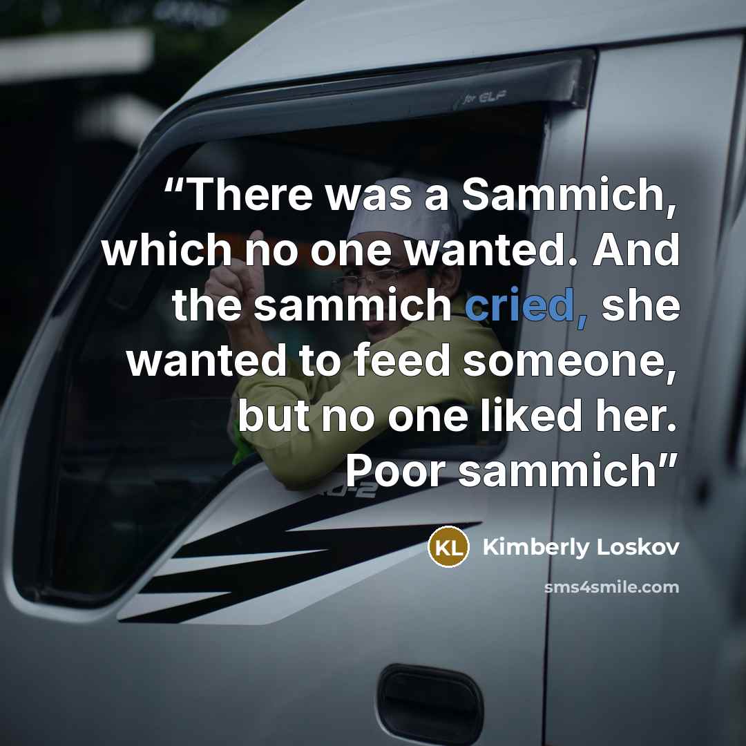 “There was a Sammich, which no one wanted. And the sammich cried, she wanted to feed someone, but no one liked her. Poor sammich” quote by Kimberly Loskov