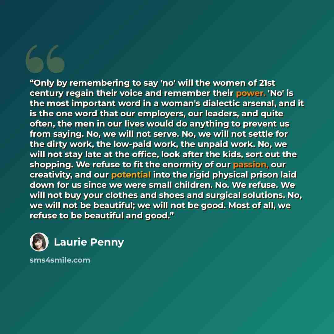 “Only by remembering to say 'no' will the women of 21st century regain their voice and remember their power. 'No' is the most important word in a woman's dialectic arsenal, and it is the one word that our employers, our leaders, and quite often, the men in our lives would do anything to prevent us…” quote by Laurie Penny