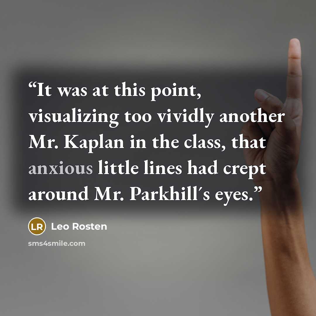 “It was at this point, visualizing too vividly another Mr. Kaplan in the class, that anxious little lines had crept around Mr. Parkhill´s eyes.” quote by Leo Rosten