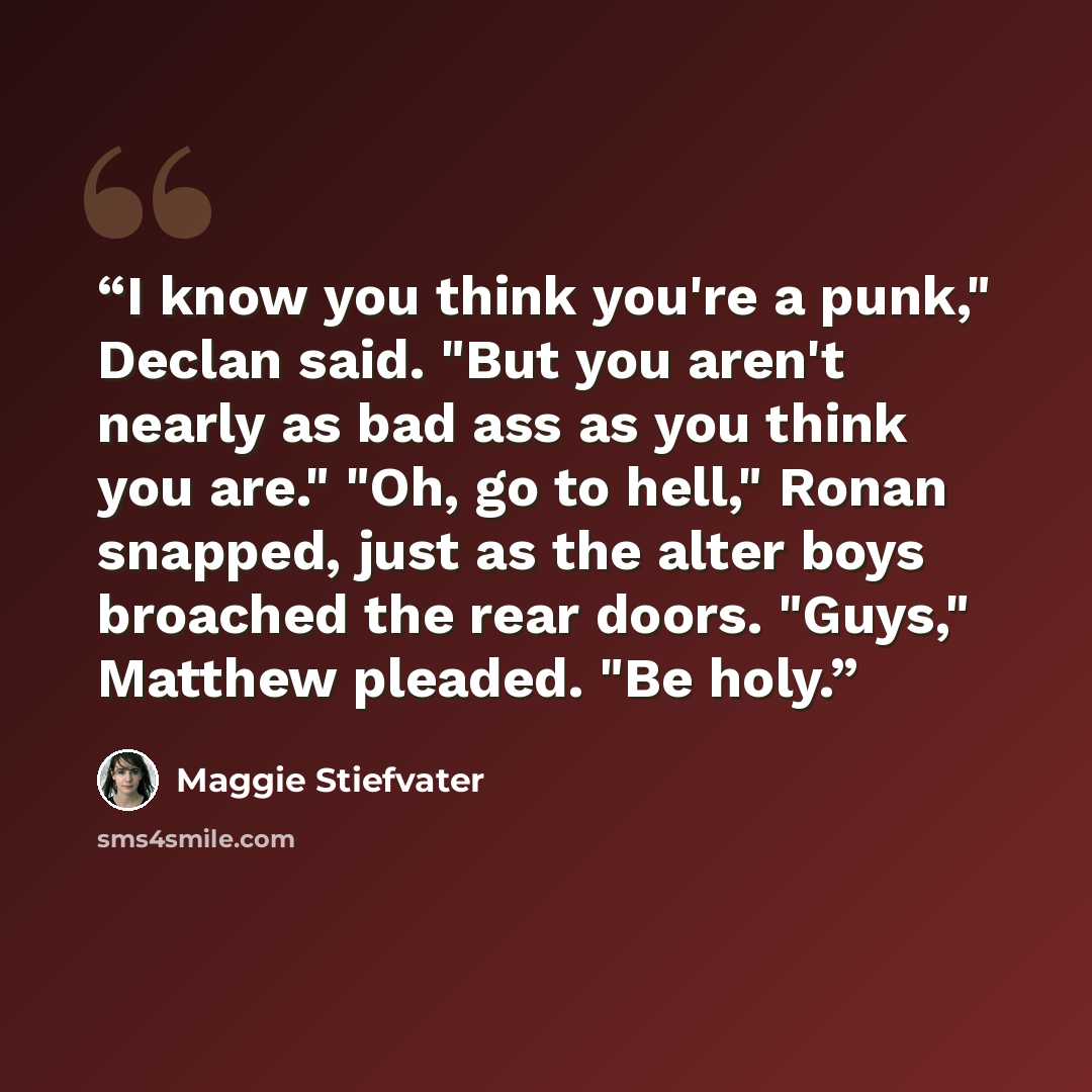 “I know you think you're a punk," Declan said. "But you aren't nearly as bad ass as you think you are." "Oh, go to hell," Ronan snapped, just as the alter boys broached the rear doors. "Guys," Matthew pleaded. "Be holy.” quote by Maggie Stiefvater
