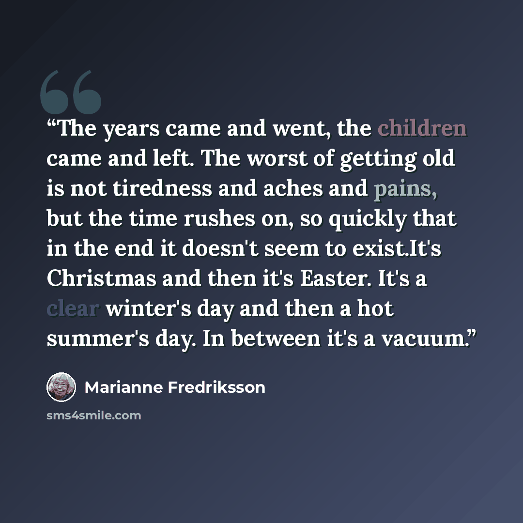 “The years came and went, the children came and left. The worst of getting old is not tiredness and aches and pains, but the time rushes on, so quickly that in the end it doesn't seem to exist.It's Christmas and then it's Easter. It's a clear winter's day and then a hot summer's day. In between…” quote by Marianne Fredriksson