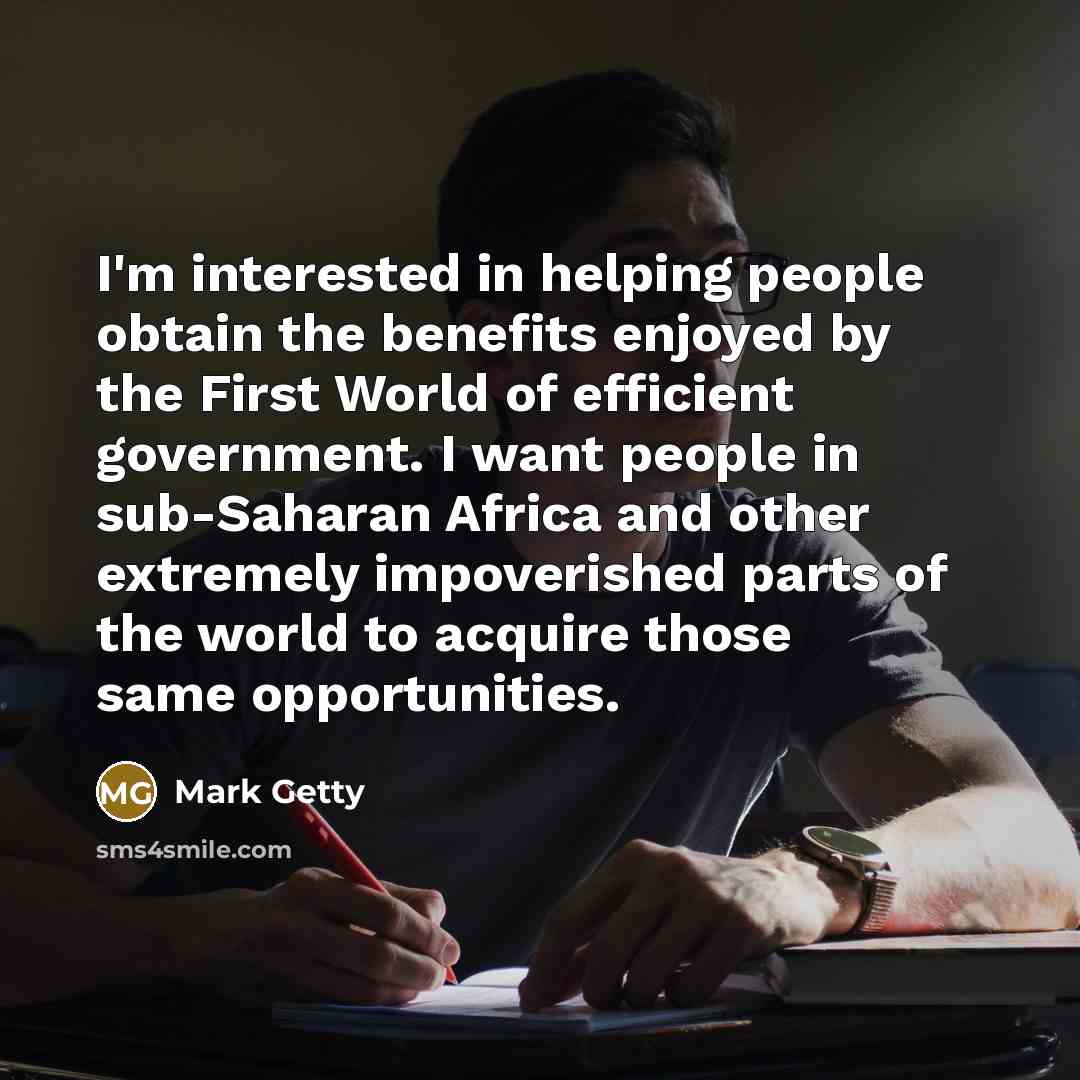 “I'm interested in helping people obtain the benefits enjoyed by the First World of efficient government. I want people in sub-Saharan Africa and other extremely impoverished parts of the world to acquire those same opportunities.” quote by Mark Getty