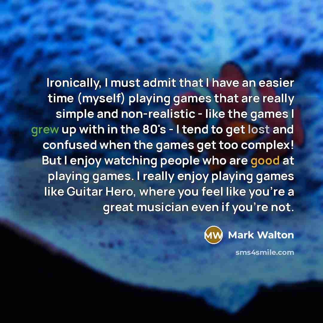“Ironically, I must admit that I have an easier time (myself) playing games that are really simple and non-realistic - like the games I grew up with in the 80's - I tend to get lost and confused when the games get too complex! But I enjoy watching people who are good at playing games. I really…” quote by Mark Walton
