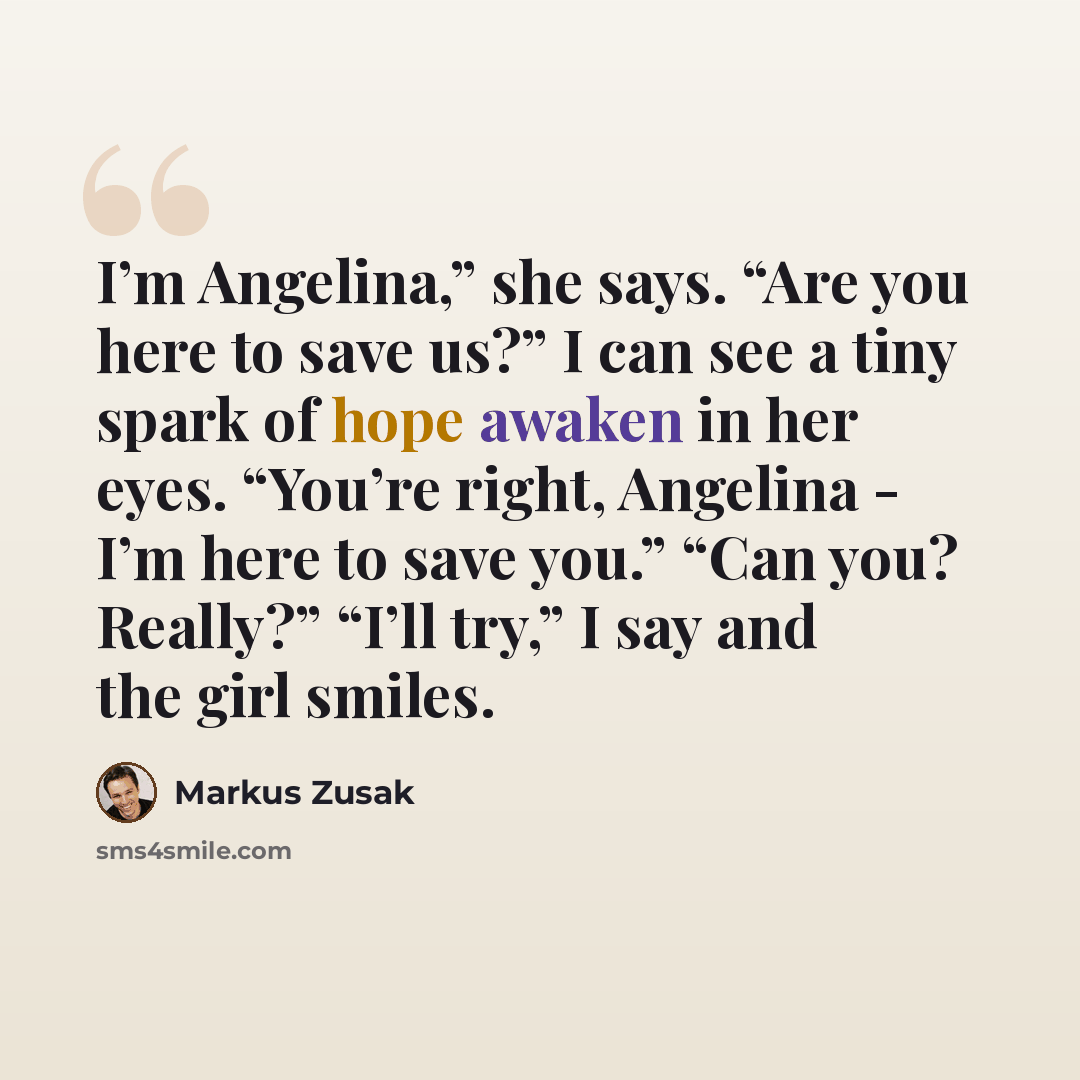 “I’m Angelina,” she says. “Are you here to save us?” I can see a tiny spark of hope awaken in her eyes. “You’re right, Angelina - I’m here to save you.” “Can you? Really?” “I’ll try,” I say and the girl smiles.” quote by Markus Zusak