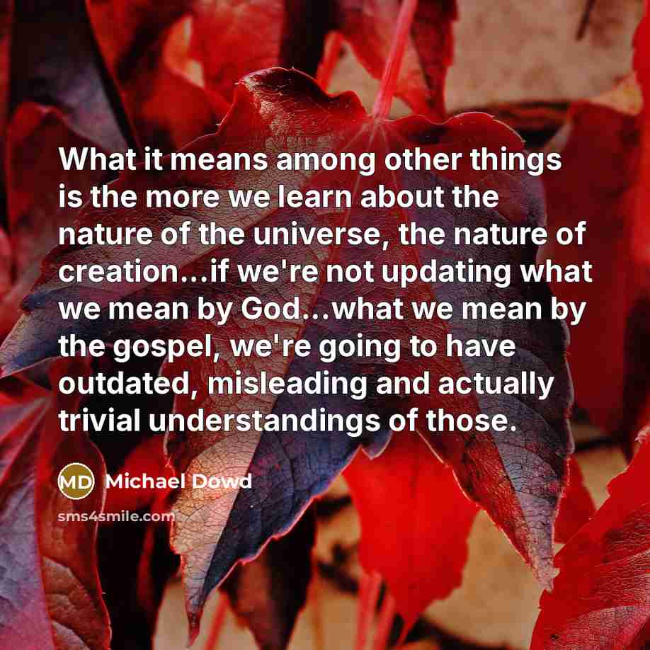 “What it means among other things is the more we learn about the nature of the universe, the nature of creation...if we're not updating what we mean by God...what we mean by the gospel, we're going to have outdated, misleading and actually trivial understandings of those.” quote by Michael Dowd