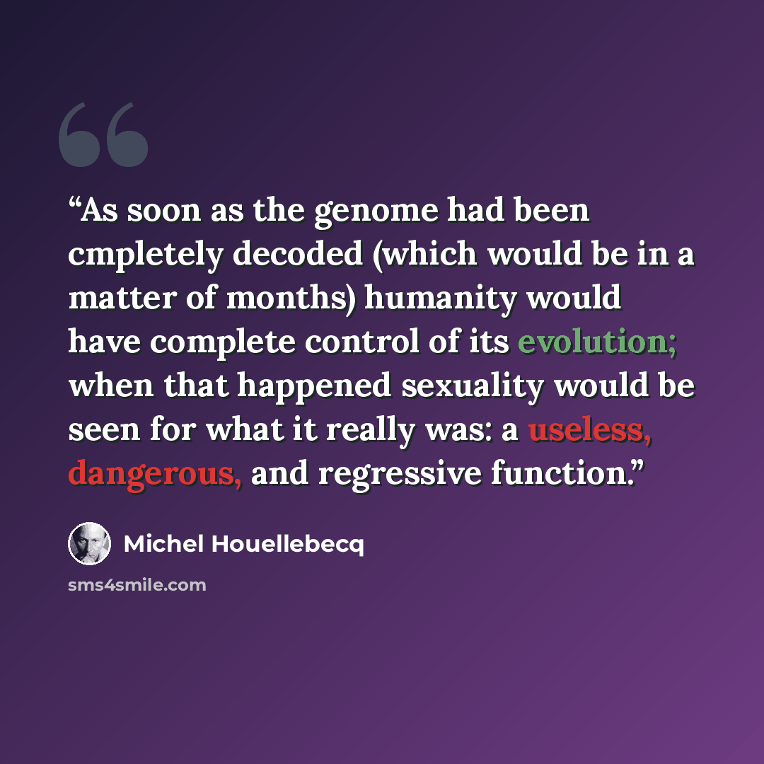 “As soon as the genome had been cmpletely decoded (which would be in a matter of months) humanity would have complete control of its evolution; when that happened sexuality would be seen for what it really was: a useless, dangerous, and regressive function.” quote by Michel Houellebecq