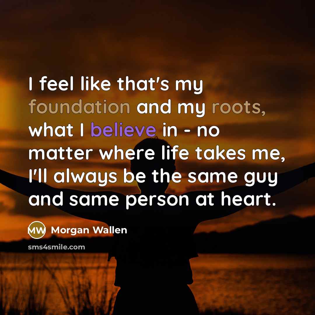“I feel like that's my foundation and my roots, what I believe in - no matter where life takes me, I'll always be the same guy and same person at heart.” quote by Morgan Wallen