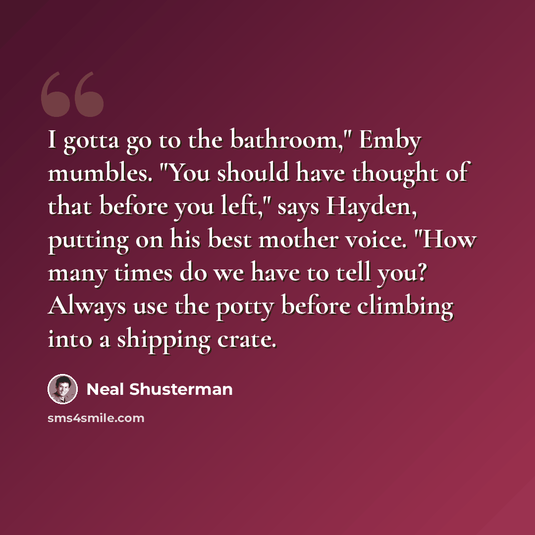 “I gotta go to the bathroom," Emby mumbles. "You should have thought of that before you left," says Hayden, putting on his best mother voice. "How many times do we have to tell you? Always use the potty before climbing into a shipping crate.” quote by Neal Shusterman