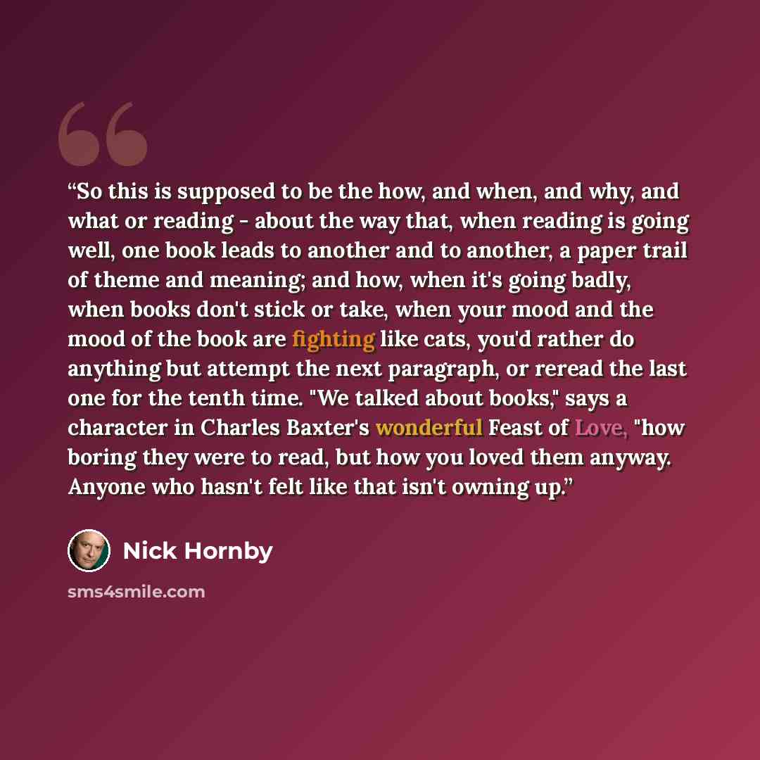 “So this is supposed to be the how, and when, and why, and what or reading - about the way that, when reading is going well, one book leads to another and to another, a paper trail of theme and meaning; and how, when it's going badly, when books don't stick or take, when your mood and the mood of…” quote by Nick Hornby