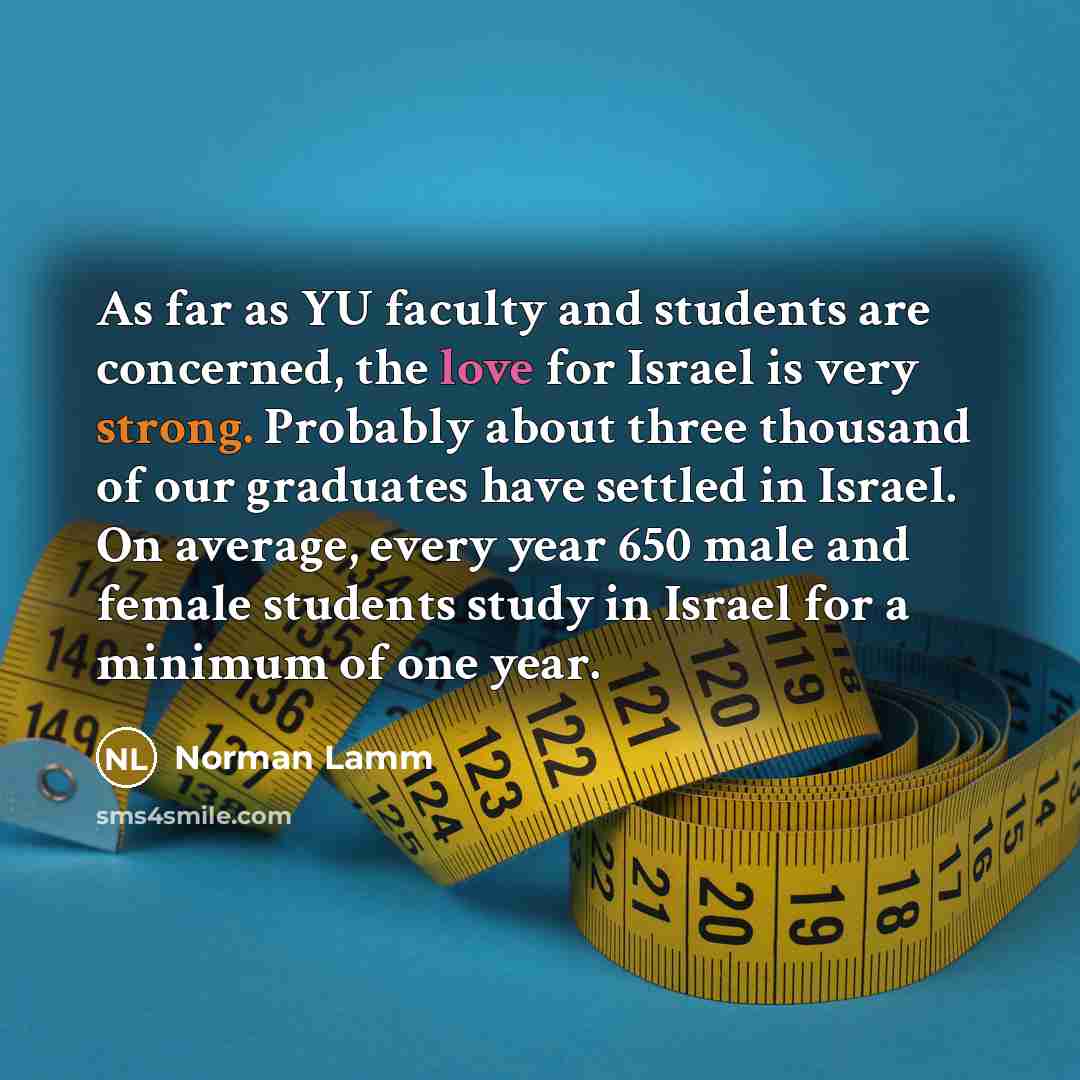 “As far as YU faculty and students are concerned, the love for Israel is very strong. Probably about three thousand of our graduates have settled in Israel. On average, every year 650 male and female students study in Israel for a minimum of one year.” quote by Norman Lamm