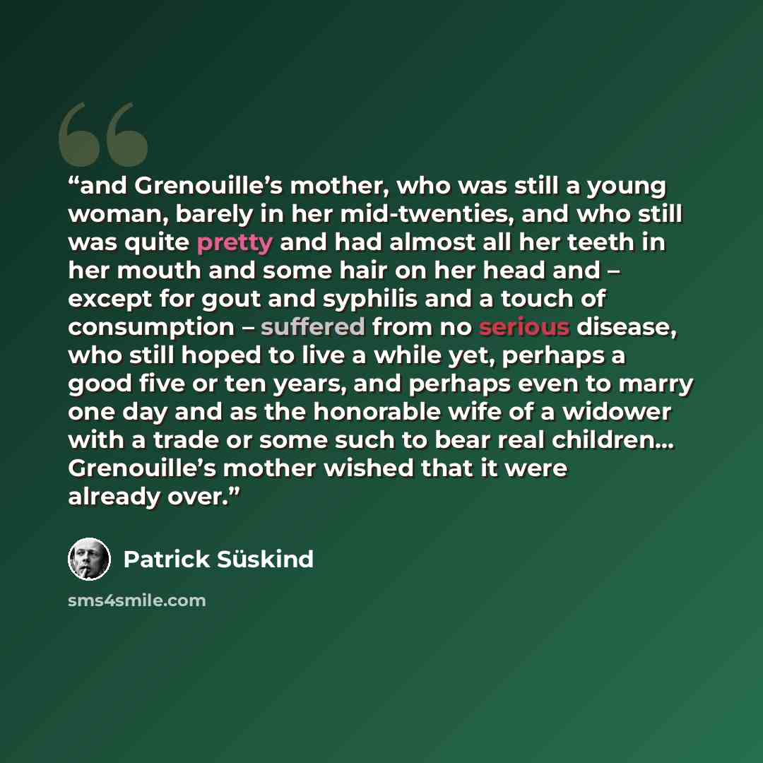 “and Grenouille’s mother, who was still a young woman, barely in her mid-twenties, and who still was quite pretty and had almost all her teeth in her mouth and some hair on her head and – except for gout and syphilis and a touch of consumption – suffered from no serious disease, who still hoped to…” quote by Patrick Süskind