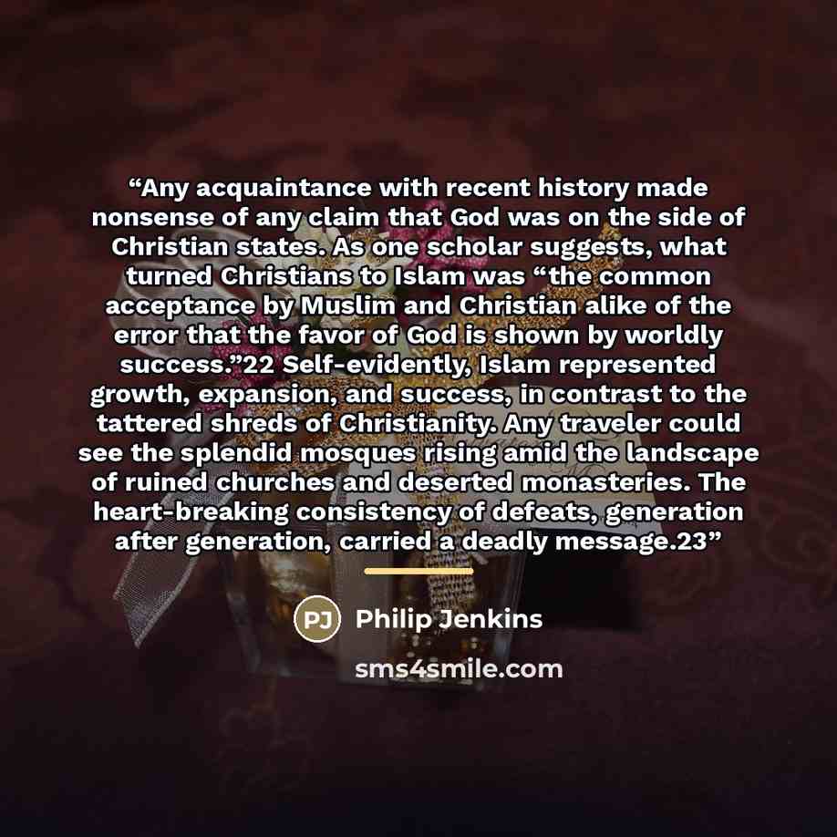 “Any acquaintance with recent history made nonsense of any claim that God was on the side of Christian states. As one scholar suggests, what turned Christians to Islam was “the common acceptance by Muslim and Christian alike of the error that the favor of God is shown by worldly success.”22…” quote by Philip Jenkins