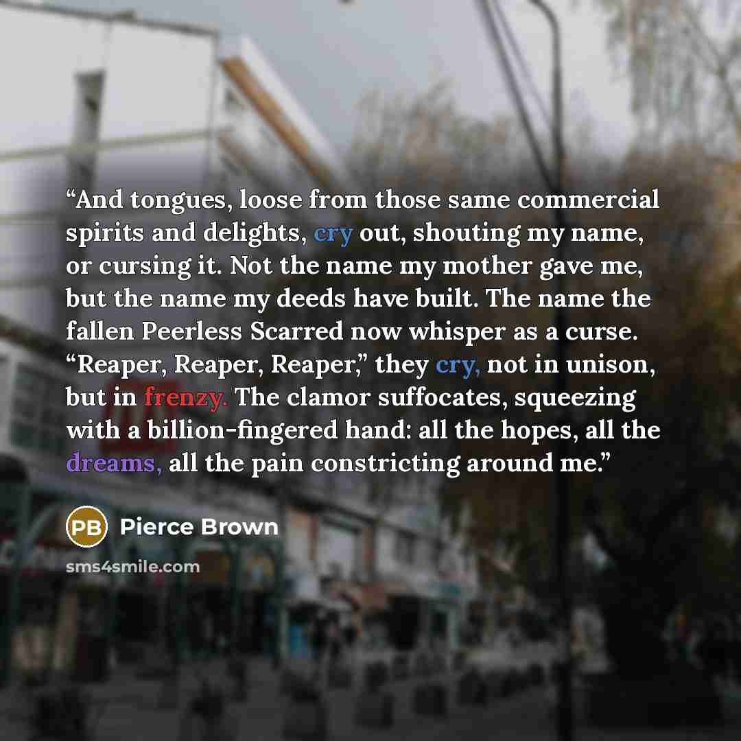 “And tongues, loose from those same commercial spirits and delights, cry out, shouting my name, or cursing it. Not the name my mother gave me, but the name my deeds have built. The name the fallen Peerless Scarred now whisper as a curse. “Reaper, Reaper, Reaper,” they cry, not in unison, but in…” quote by Pierce Brown