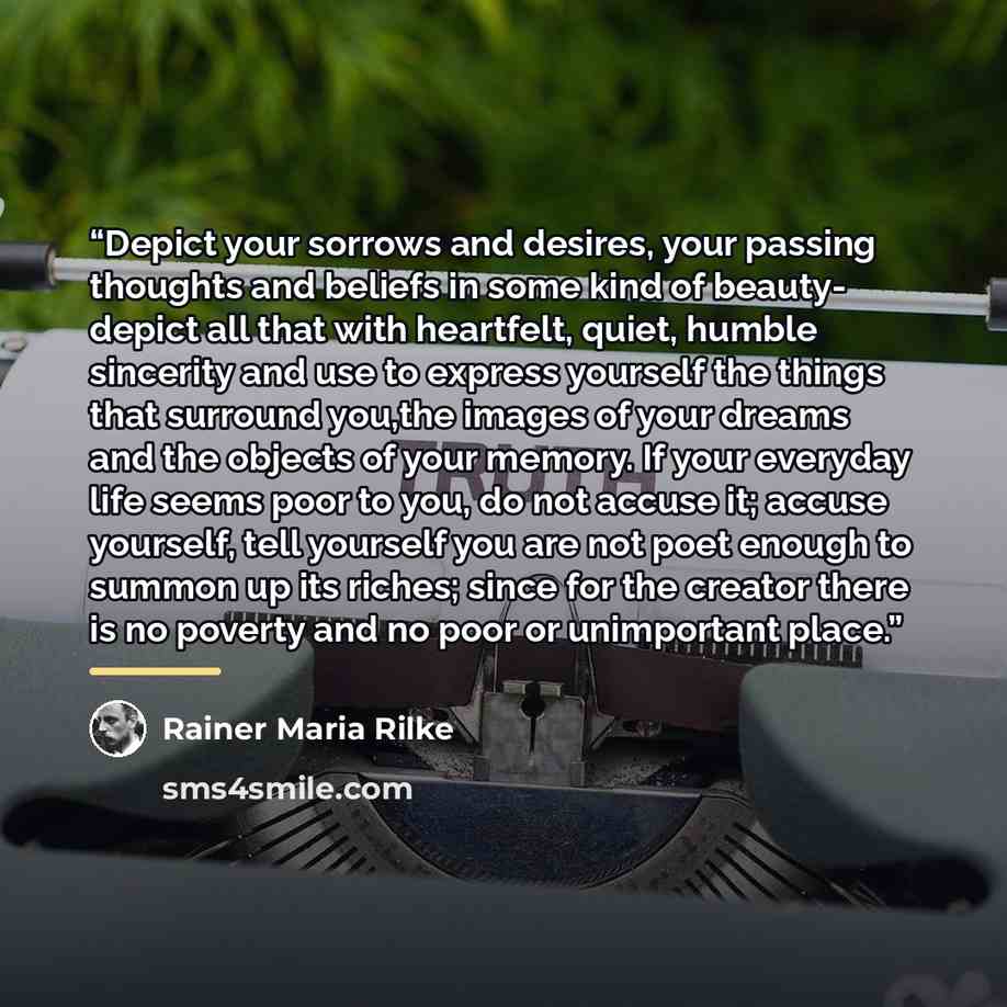 “Depict your sorrows and desires, your passing thoughts and beliefs in some kind of beauty- depict all that with heartfelt, quiet, humble sincerity and use to express yourself the things that surround you,the images of your dreams and the objects of your memory. If your everyday life seems poor to…” quote by Rainer Maria Rilke