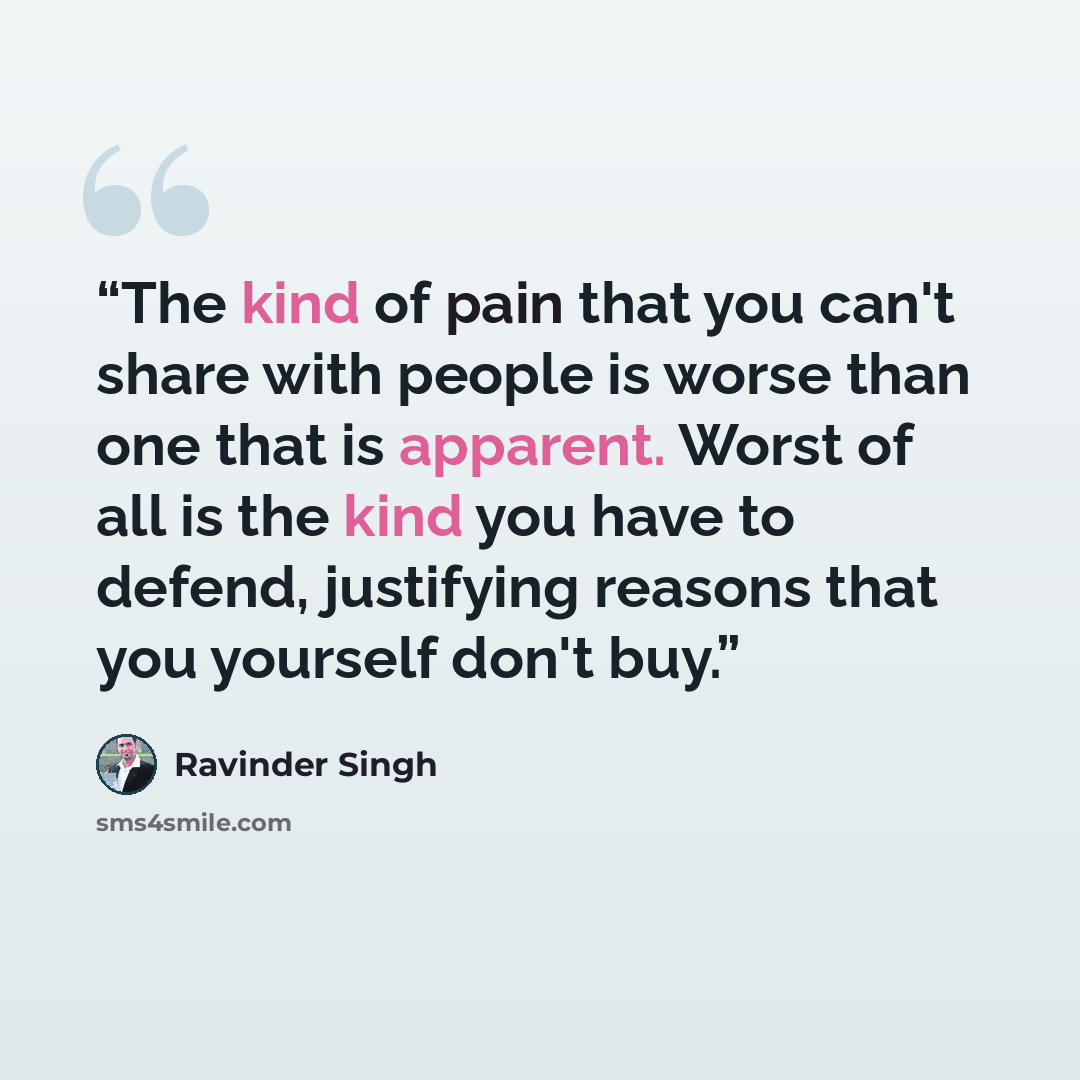 “The kind of pain that you can't share with people is worse than one that is apparent. Worst of all is the kind you have to defend, justifying reasons that you yourself don't buy.” quote by Ravinder Singh