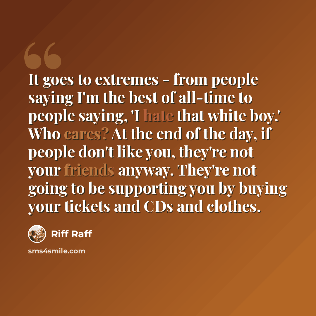 “It goes to extremes - from people saying I'm the best of all-time to people saying, 'I hate that white boy.' Who cares? At the end of the day, if people don't like you, they're not your friends anyway. They're not going to be supporting you by buying your tickets and CDs and clothes.” quote by Riff Raff