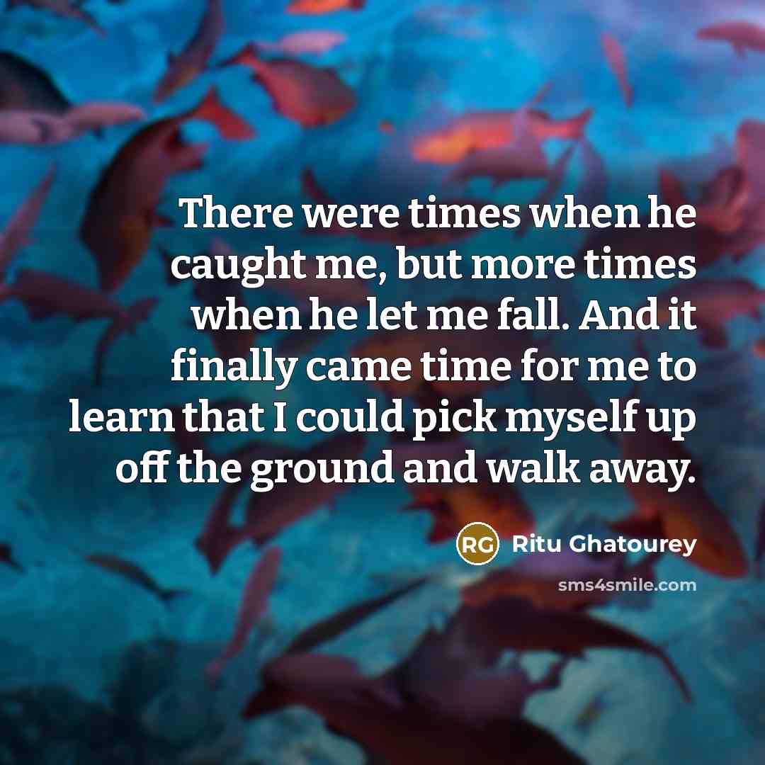 “There were times when he caught me, but more times when he let me fall. And it finally came time for me to learn that I could pick myself up off the ground and walk away.” quote by Ritu Ghatourey
