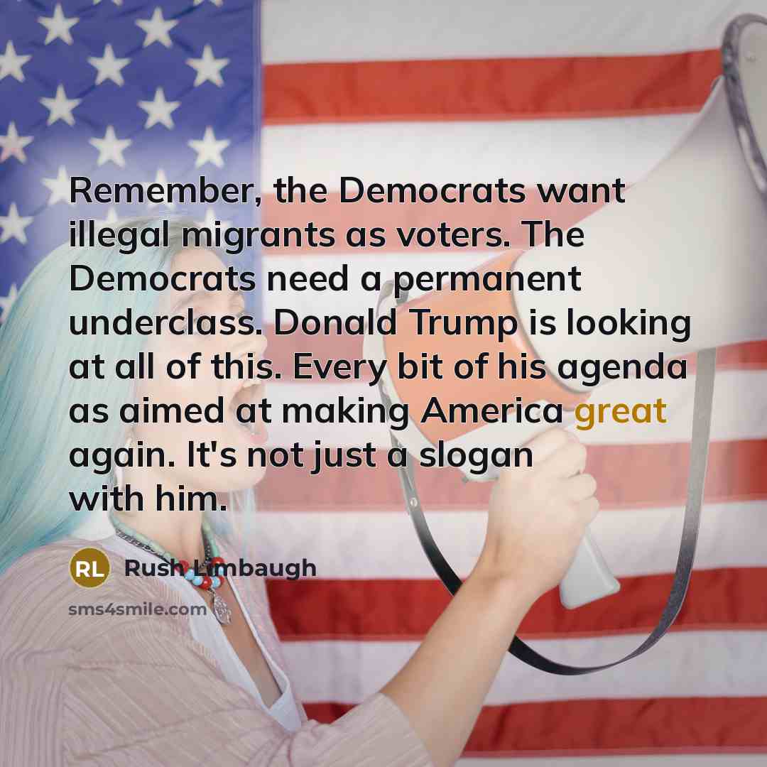 “Remember, the Democrats want illegal migrants as voters. The Democrats need a permanent underclass. Donald Trump is looking at all of this. Every bit of his agenda as aimed at making America great again. It's not just a slogan with him.” quote by Rush Limbaugh