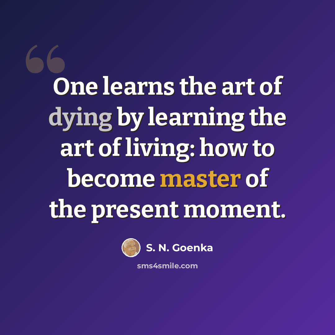“One learns the art of dying by learning the art of living: how to become master of the present moment.” quote by S. N. Goenka