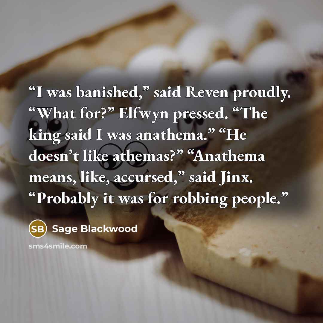 “I was banished,” said Reven proudly. “What for?” Elfwyn pressed. “The king said I was anathema.” “He doesn’t like athemas?” “Anathema means, like, accursed,” said Jinx. “Probably it was for robbing people.” quote by Sage Blackwood
