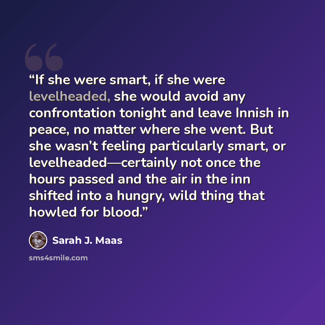 “If she were smart, if she were levelheaded, she would avoid any confrontation tonight and leave Innish in peace, no matter where she went. But she wasn’t feeling particularly smart, or levelheaded—certainly not once the hours passed and the air in the inn shifted into a hungry, wild thing that…” quote by Sarah J. Maas