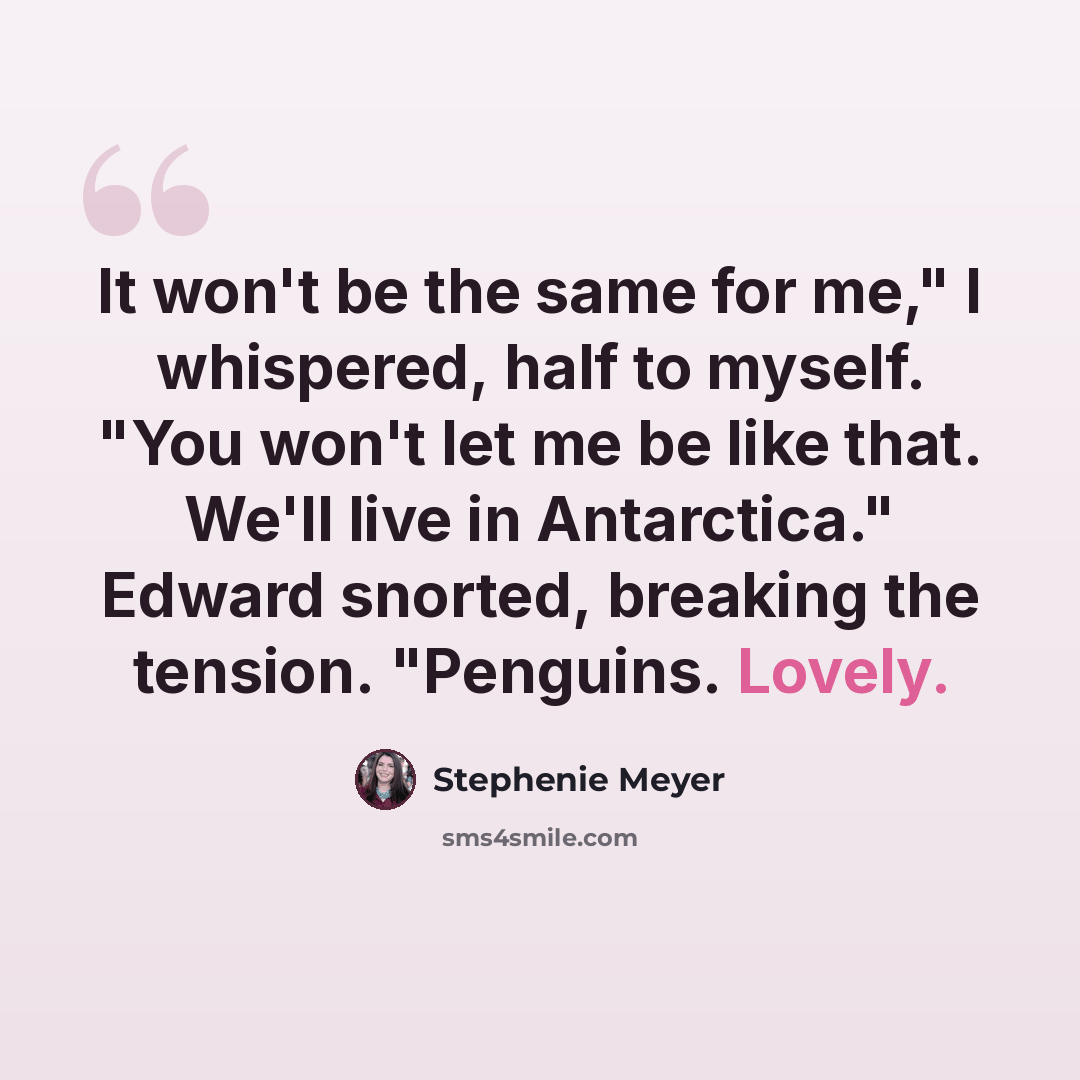 “It won't be the same for me," I whispered, half to myself. "You won't let me be like that. We'll live in Antarctica." Edward snorted, breaking the tension. "Penguins. Lovely.” quote by Stephenie Meyer