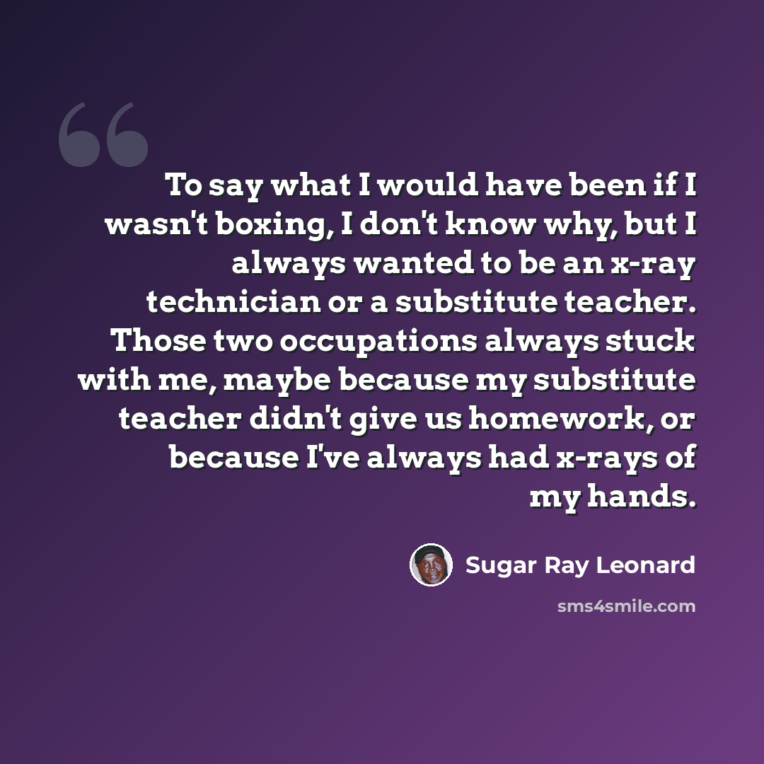 “To say what I would have been if I wasn't boxing, I don't know why, but I always wanted to be an x-ray technician or a substitute teacher. Those two occupations always stuck with me, maybe because my substitute teacher didn't give us homework, or because I've always had x-rays of my hands.” quote by Sugar Ray Leonard