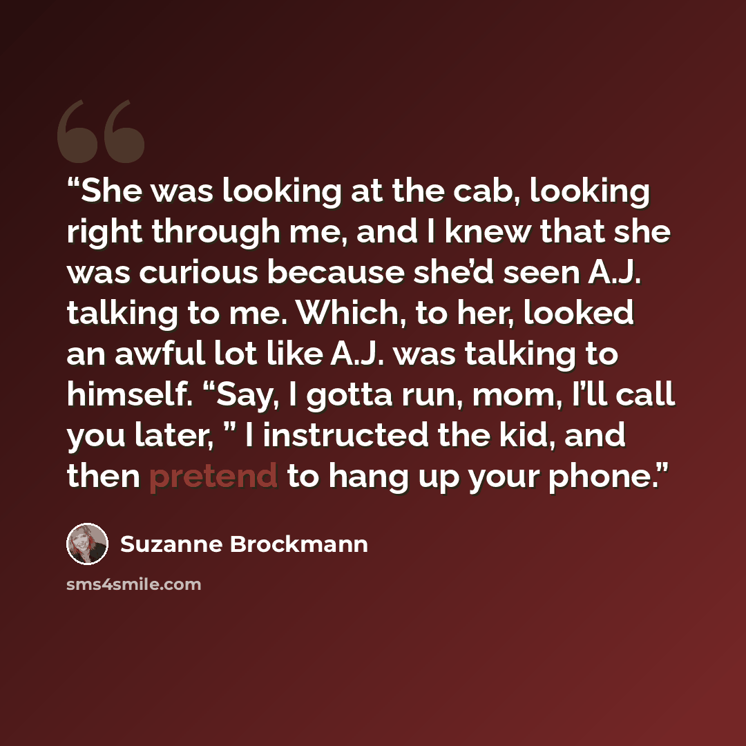 “She was looking at the cab, looking right through me, and I knew that she was curious because she’d seen A.J. talking to me. Which, to her, looked an awful lot like A.J. was talking to himself. “Say, I gotta run, mom, I’ll call you later, ” I instructed the kid, and then pretend to hang up your…” quote by Suzanne Brockmann