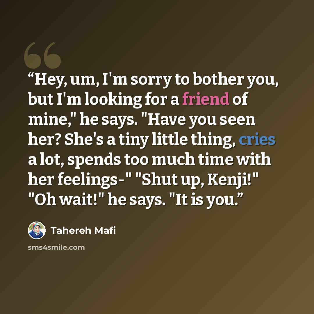 “Hey, um, I'm sorry to bother you, but I'm looking for a friend of mine," he says. "Have you seen her? She's a tiny little thing, cries a lot, spends too much time with her feelings-" "Shut up, Kenji!" "Oh wait!" he says. "It is you.” quote by Tahereh Mafi