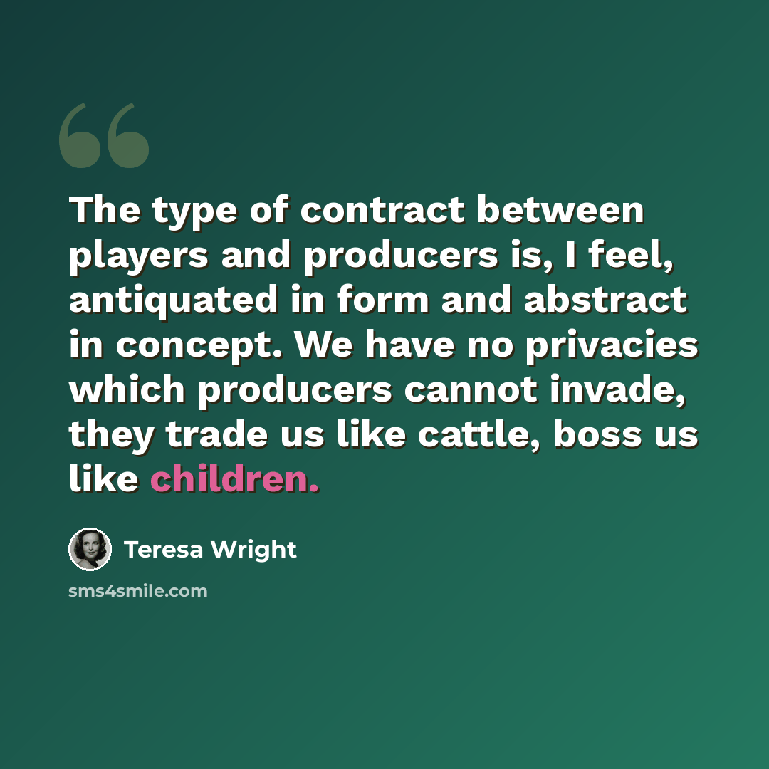 “The type of contract between players and producers is, I feel, antiquated in form and abstract in concept. We have no privacies which producers cannot invade, they trade us like cattle, boss us like children.” quote by Teresa Wright