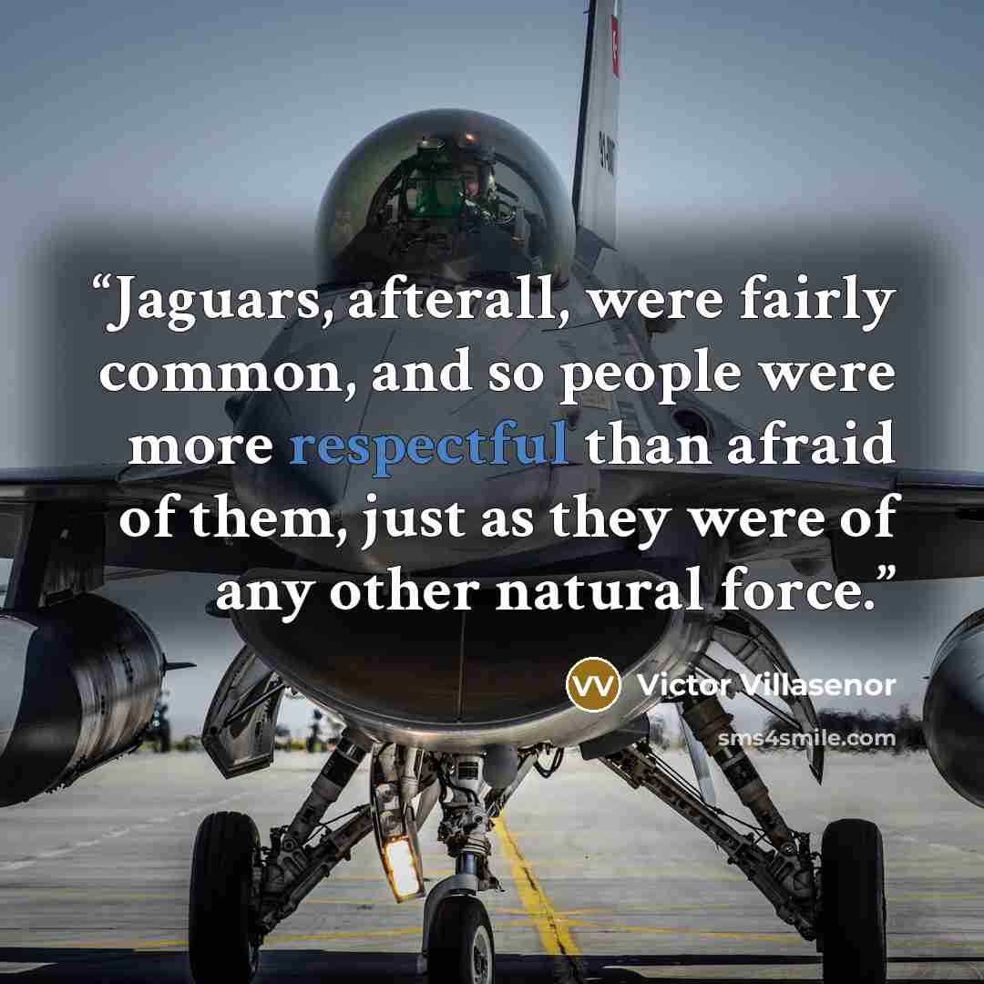“Jaguars, afterall, were fairly common, and so people were more respectful than afraid of them, just as they were of any other natural force.” quote by Victor Villasenor