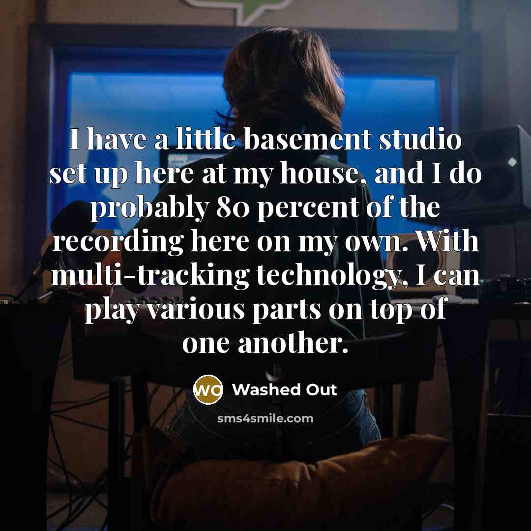 “I have a little basement studio set up here at my house, and I do probably 80 percent of the recording here on my own. With multi-tracking technology, I can play various parts on top of one another.” quote by Washed Out