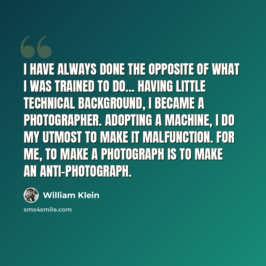 “I have always done the opposite of what I was trained to do... Having little technical background, I became a photographer. Adopting a machine, I do my utmost to make it malfunction. For me, to make a photograph is to make an anti-photograph.” quote by William Klein
