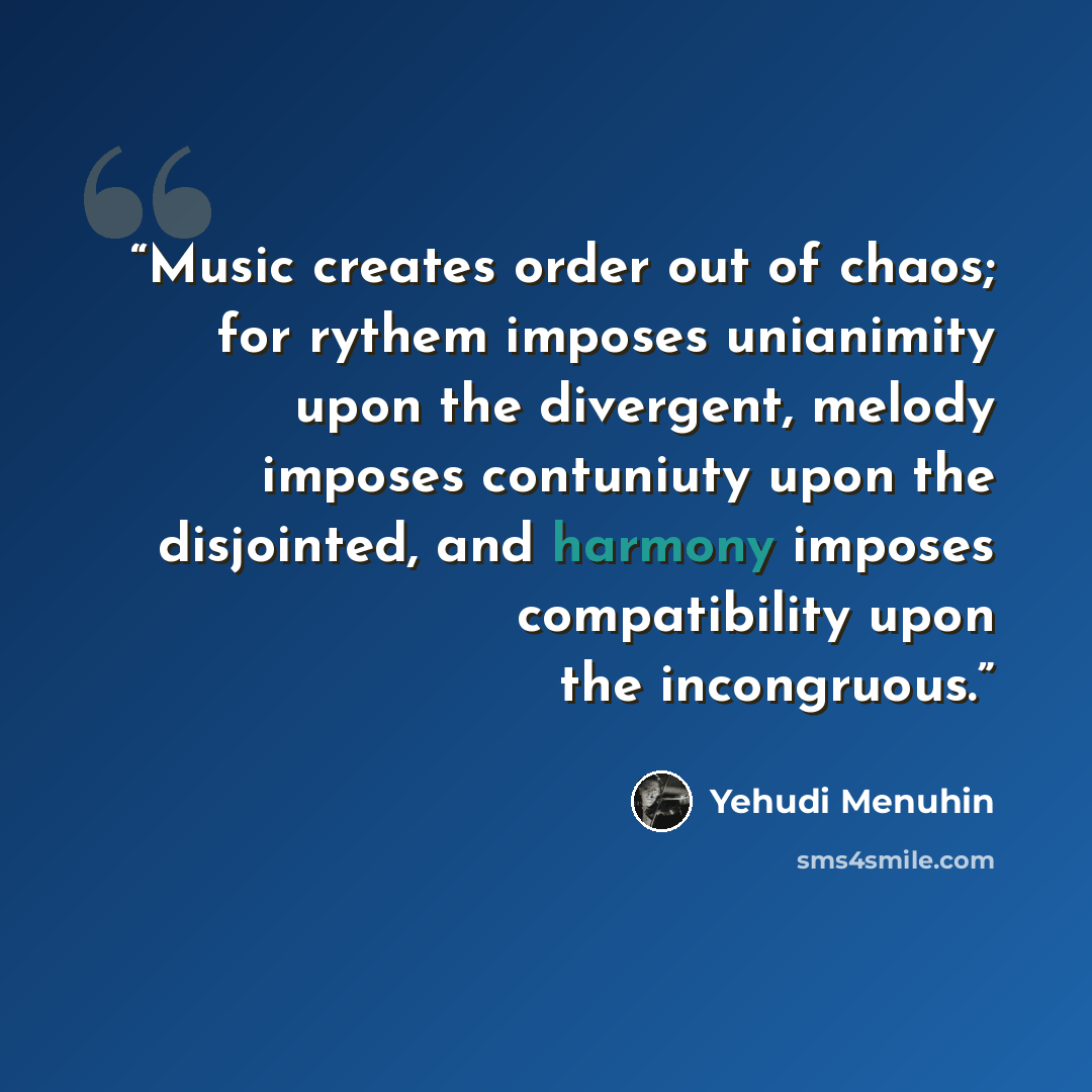 “Music creates order out of chaos; for rythem imposes unianimity upon the divergent, melody imposes contuniuty upon the disjointed, and harmony imposes compatibility upon the incongruous.” quote by Yehudi Menuhin