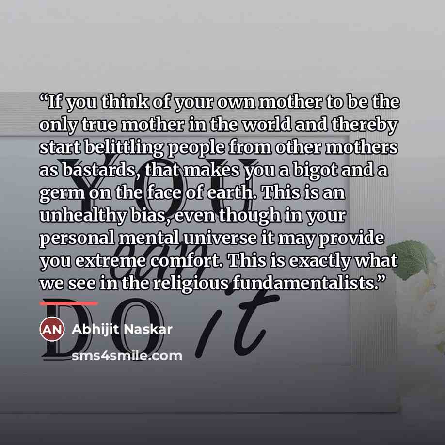 “If you think of your own mother to be the only true mother in the world and thereby start belittling people from other mothers as bastards, that makes you a bigot and a germ on the face of earth. This is an unhealthy bias, even though in your personal mental universe it may provide you extreme…” quote by Abhijit Naskar