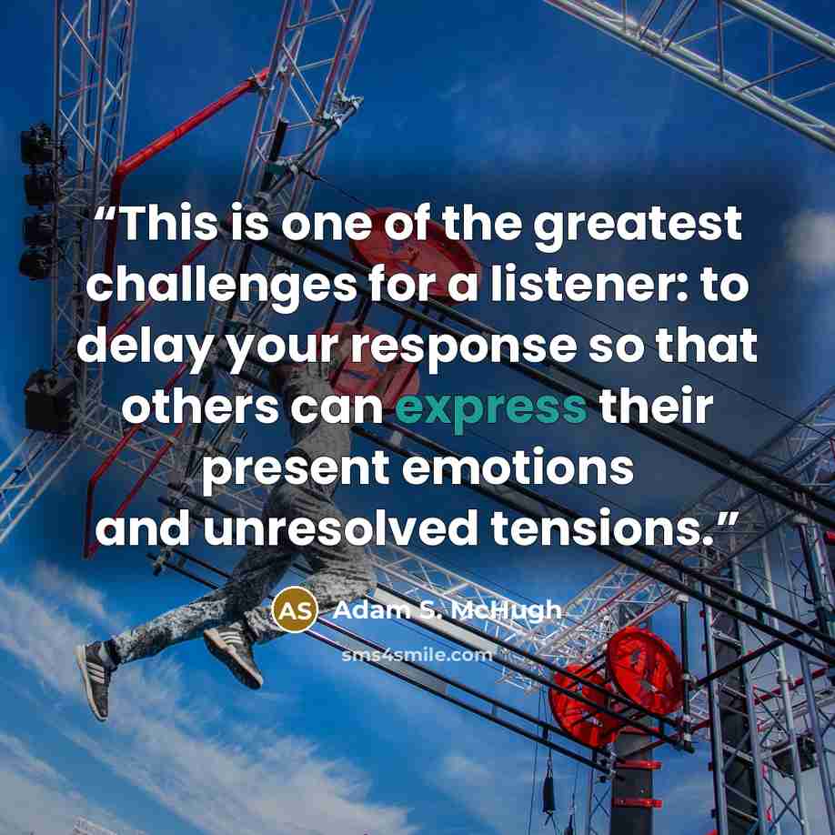 “This is one of the greatest challenges for a listener: to delay your response so that others can express their present emotions and unresolved tensions.” quote by Adam S. McHugh