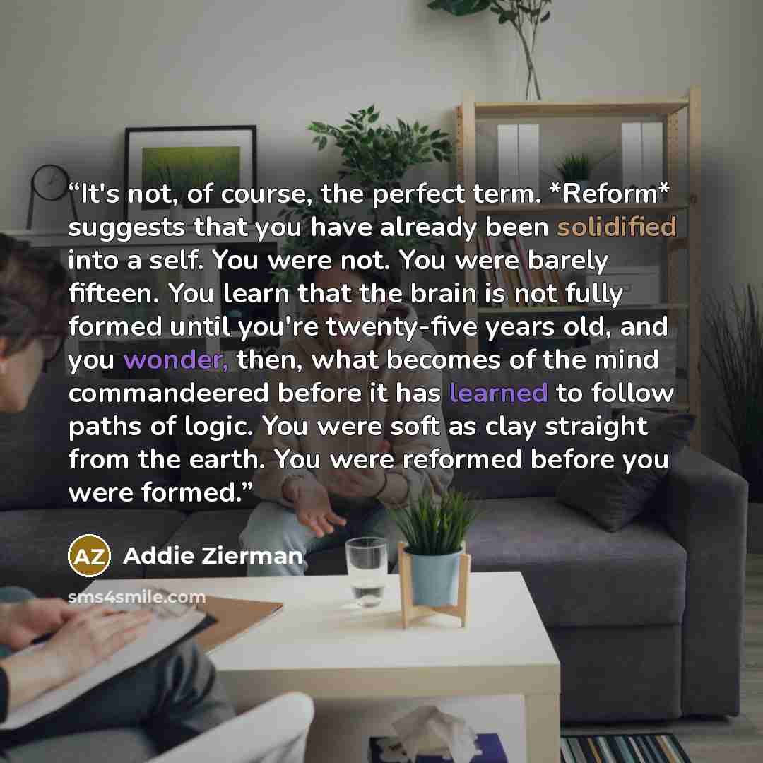 “It's not, of course, the perfect term. *Reform* suggests that you have already been solidified into a self. You were not. You were barely fifteen. You learn that the brain is not fully formed until you're twenty-five years old, and you wonder, then, what becomes of the mind commandeered before it…” quote by Addie Zierman