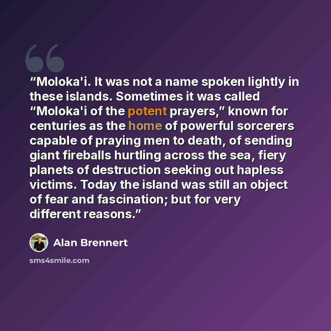 “Moloka'i. It was not a name spoken lightly in these islands. Sometimes it was called “Moloka'i of the potent prayers,” known for centuries as the home of powerful sorcerers capable of praying men to death, of sending giant fireballs hurtling across the sea, fiery planets of destruction seeking out…” quote by Alan Brennert
