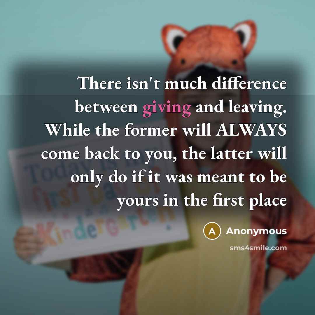 “There isn't much difference between giving and leaving. While the former will ALWAYS come back to you, the latter will only do if it was meant to be yours in the first place” quote by Anonymous