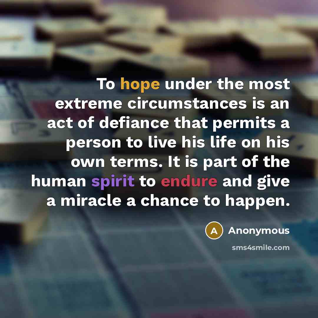 “To hope under the most extreme circumstances is an act of defiance that permits a person to live his life on his own terms. It is part of the human spirit to endure and give a miracle a chance to happen.” quote by Anonymous